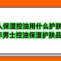 男人保湿控油用什么护肤品？2024年男士控油保湿护肤品排行榜