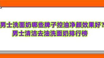 男士洗面奶哪些牌子控油净颜效果好？男士清洁去油洗面奶排行榜