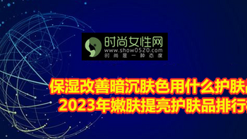 保湿改善暗沉肤色用什么护肤品？2023年嫩肤提亮护肤品排行榜