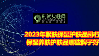 2023年紧肤保湿护肤品排行榜 保湿养肤护肤品哪些牌子好？