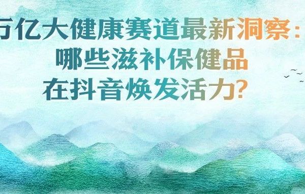 万亿大健康赛道最新洞察：哪些滋补保健品在抖音焕发活力？