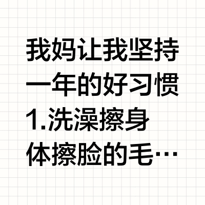 我妈让我坚持一年的好习惯1.洗澡擦身体擦脸的毛巾不要用来擦脚，同理袜子和贴身衣物要分开洗。2.每天喝瓶牛奶，晒30分钟太阳来补充钙，不然老了会骨质疏松，摔一下人就没了。3.补充足够的水分能让皮肤变好，