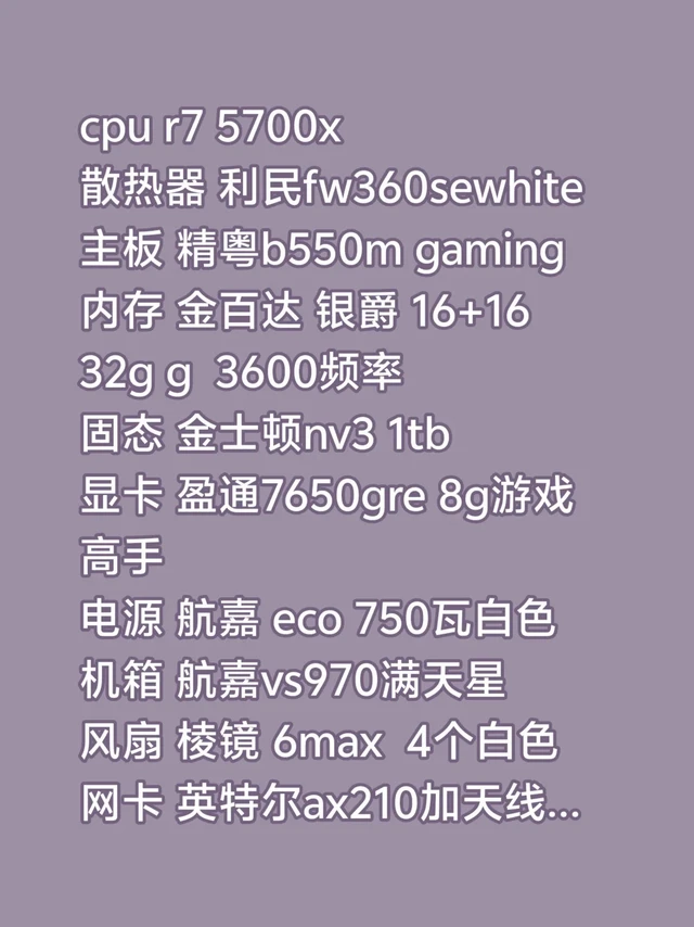 cpu r7 5700x
散热器 利民fw360sewhite
主板 精粤b550m gaming
内存 金百达 银爵 16+16 32g g 3600频率
固态 金士顿nv3 1tb
显卡 盈