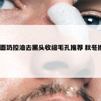 2025五大男士洗面奶控油去黑头收缩毛孔推荐 秋冬换季清洁护