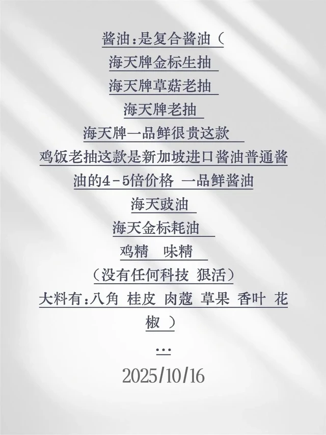 酱油：是复合酱油（
海天牌金标生抽 
海天牌草菇老抽 
海天牌老抽 
海天牌一品鲜很贵这款  
鸡饭老抽这款是新加坡进口酱油普通酱油的4-5倍价格 一品鲜酱油
海天豉油 
海天金标耗油  
鸡精  味