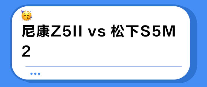 尼康Z5II vs 松下S5M2？视频拍摄选谁？我们汇总了多平台用户真实体验