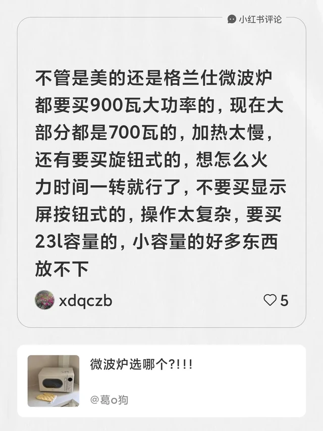 我在#葛o狗的笔记[笔记]#下发布了一条评论
不管是美的还是格兰仕微波炉都要买900瓦大功率的，现在大部分都是700瓦的，加热太慢，还有要买旋钮式的，想怎么火力时间一转就行了，不要买显示屏按钮式的，操