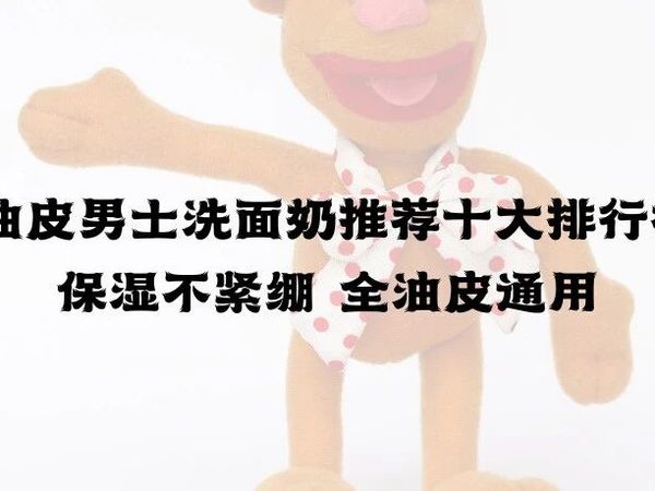 2025油皮男士洗面奶推荐十大排行榜 控油保湿不紧绷 全油皮通用