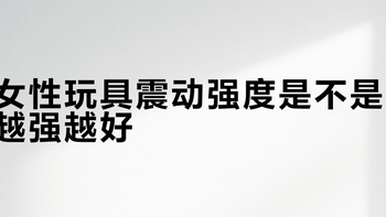 女性玩具震动强度是不是越强越好？我们汇总了206+用户真实观点