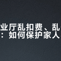 移动营业厅乱扣费、乱开卡套路揭秘：如何保护家人不被坑？500+用户真实反馈全景呈现