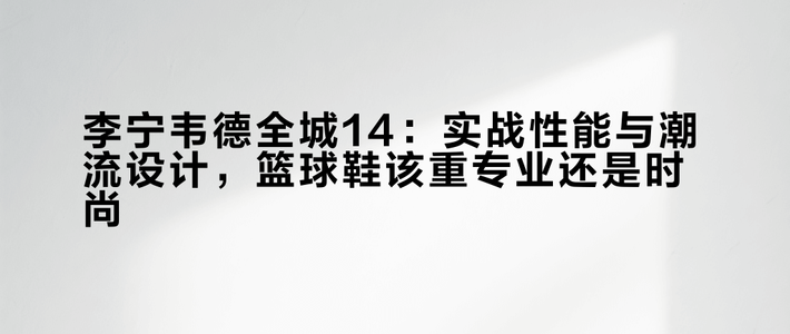 李宁韦德全城14：实战性能与潮流设计，篮球鞋该重专业还是时尚？