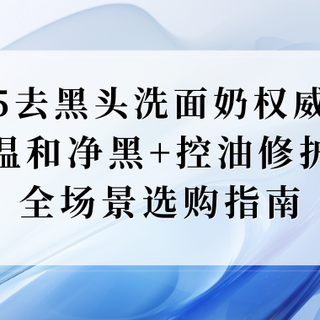 2025去黑头洗面奶权威测评：温和净黑+控油修护，全场景选购指南