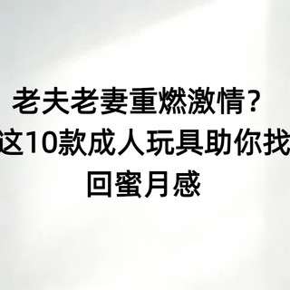 老夫老妻重燃激情?152人实测推荐这10款成人玩具助你找回蜜月感