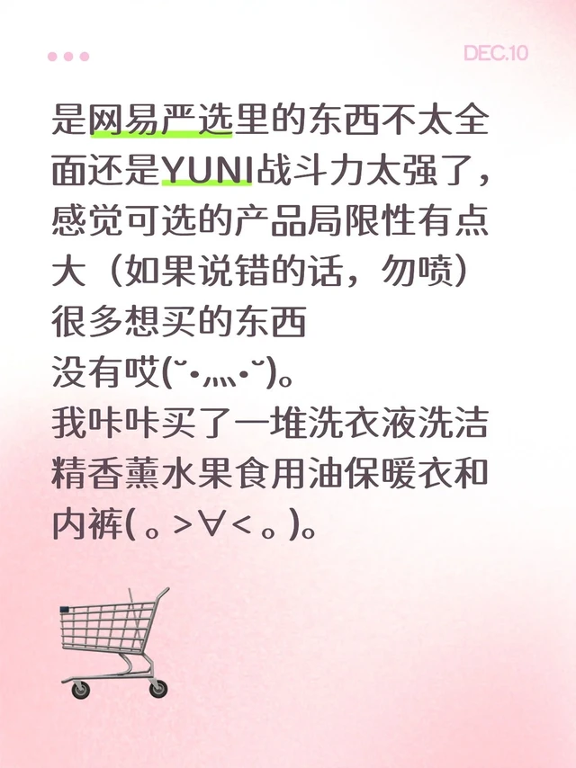 是网易严选里的东西不太全面还是YUNI战斗力太强了，感觉可选的产品局限性有点大（如果说错的话，勿喷）很多想买的东西
没有哎(˘•灬•˘)。
我咔咔买了一堆洗衣液洗洁精香薰水果食用油保暖衣和NN(｡>∀