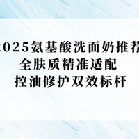 2025好用的氨基酸洗面奶推荐！控油修护双效标杆，大油皮实测有效