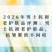 2026年男士抗初老护肤品评测：男士抗初老护肤品，抗皱紧致不