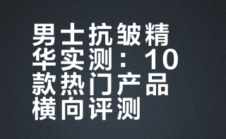 2026精华排行榜Top10：男士抗皱抗老抗衰老用什么精华液效果好 修复肌肤屏障