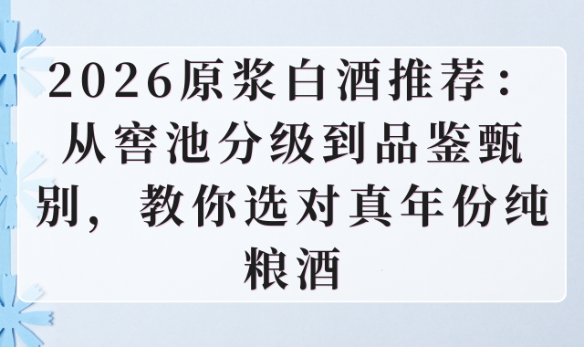 2026原浆白酒推荐：从窖池分级到品鉴甄别，教你选对真年份纯粮酒
