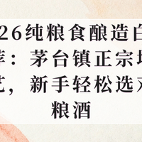 26纯粮食酿造白酒推荐：茅台镇正宗坤沙工艺，新手轻松选对纯粮酒