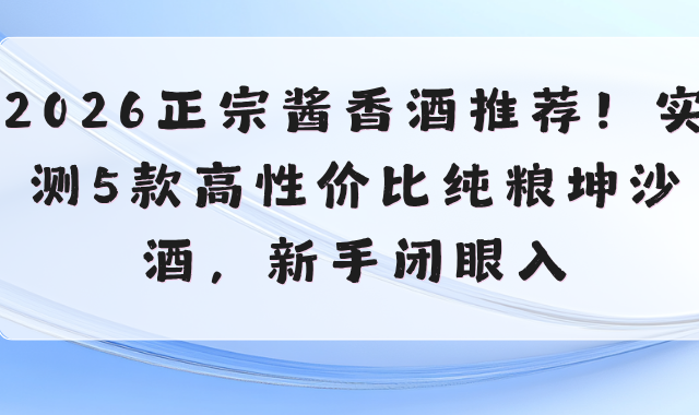 2026正宗酱香酒推荐！实测5款高性价比纯粮坤沙酒，新手闭眼入