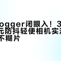 新手Vlogger闭眼入！3000-6000元防抖轻便相机实测，边走边拍不糊片