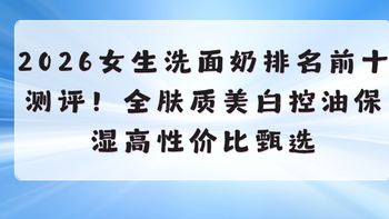2026女生洗面奶排名前十测评！全肤质美白控油保湿高性价比甄