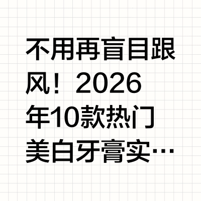 2026美白牙膏测评10款热门实测，不同口腔需求精准匹配