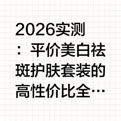 2026 实测：平价美白祛斑护肤套装的高性价比全套方案深度解析进入2026年，美白祛斑护肤赛道呈现明显的“平价高端化”趋势。消费者不再盲目追逐国际大牌，而是更关注成分透明度、功效验证数据以及肤感适配性