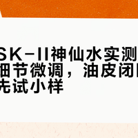 新旧版SK-II神仙水实测：配方未变但细节微调，油皮闭眼入、干敏肌先试小样
