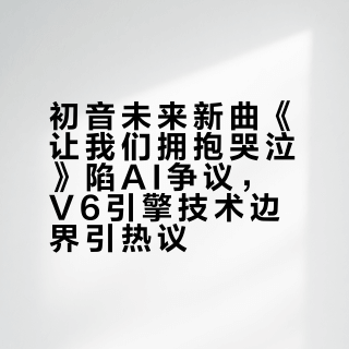 初音未来新曲《让我们拥抱哭泣》陷AI争议，V6引擎技术边界引热议