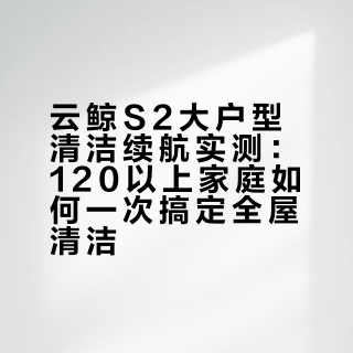 云鲸S2大户型清洁续航实测：120㎡以上家庭如何一次搞定全屋清洁？