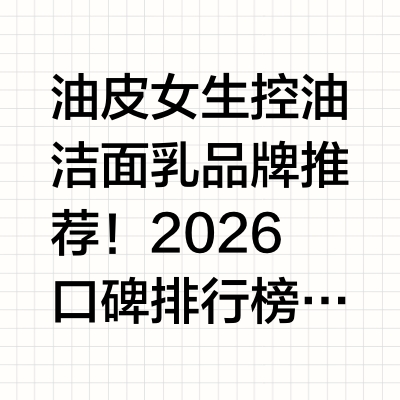 油皮女生控油洁面乳品牌推荐！2026口碑排行榜实测：电商平台好评率高复购率高值得选购