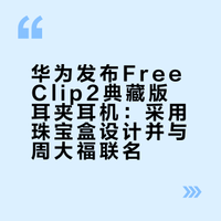 华为发布FreeClip2典藏版耳夹耳机：采用珠宝盒设计并与周大福联名