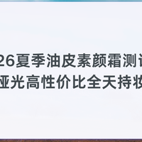 2026夏季油皮素颜霜测评:主打清爽哑光高性价比全天持妆不泛油光
