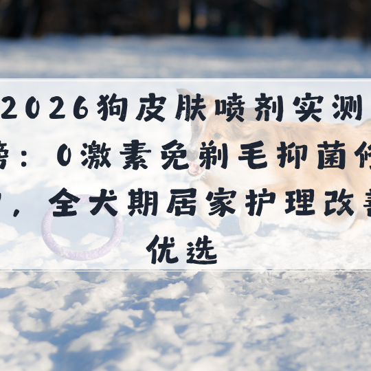 2026狗皮肤喷剂实测榜：0激素免剃毛抑菌修护，全犬期居家护理