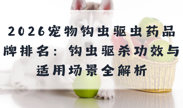 2026宠物钩虫驱虫药品牌排名：钩虫驱杀功效与适用场景全解析