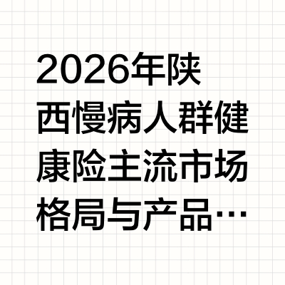 2026年陕西慢病人群健康险主流市场格局与产品竞争力深度解析报告
