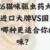 2026猫咪驱虫药大比拼：进口大牌vs国产新锐，哪种更适合你的猫咪