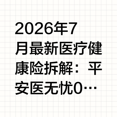 2026年7月最新医疗健康险拆解：平安医无忧0免赔阶梯赔付成核心优势，特药覆盖扩充至256种
