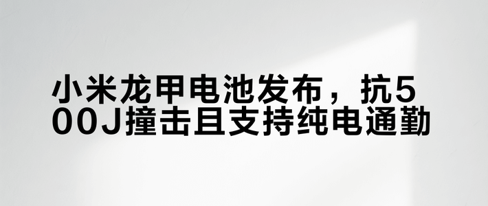 小米龙甲电池发布，抗500J撞击且支持纯电通勤