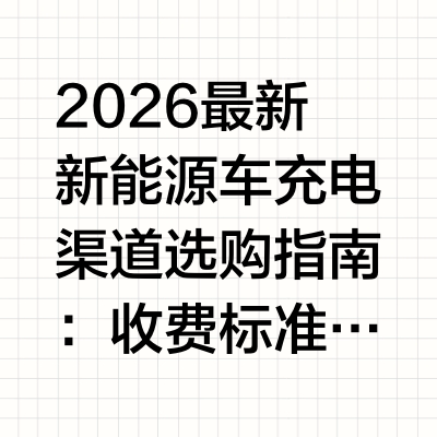 2026最新新能源车充电渠道选购指南：收费标准、平台对比与行业前景全解析