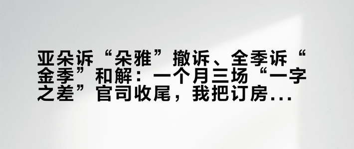 亚朵诉“朵雅”撤诉、全季诉“金季”和解：一个月三场“一字之差”官司收尾，我把订房人会遇到的三种“长得像酒店”翻明白了
