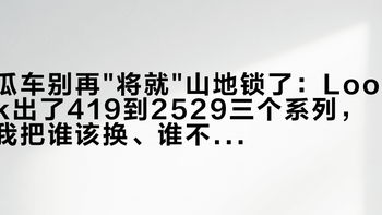 瓜车别再将就山地锁了：Look出了419到2529三个系列，我把谁该换、谁不用换整理成了一张表