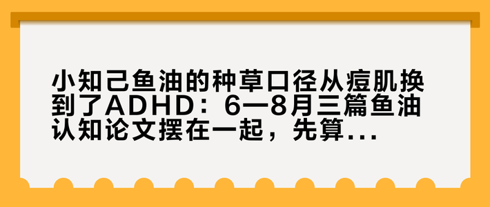 小知己鱼油的种草口径从痘肌换到了ADHD：6—8月三篇鱼油认知论文摆在一起，先算完这瓶1230mg的DHA剂量再下单