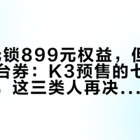18.8元锁899元权益，但保价不含平台券：K3预售的七重权益扒完，这三类人再决定付不付