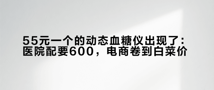 55元一个的动态血糖仪出现了：医院配要600，电商卷到白菜价