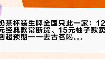奶茶杯装生啤全国只此一家：12元经典款常断货、15元柚子款卖到超预期——去古茗喝这杯前，先看清这4个数