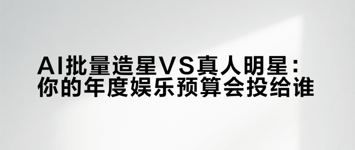AI批量造星VS真人明星：你的年度娱乐预算会投给谁？