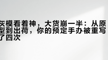 灰模看着神，大货崩一半：从原型到出荷，你的预定手办被重写了四次