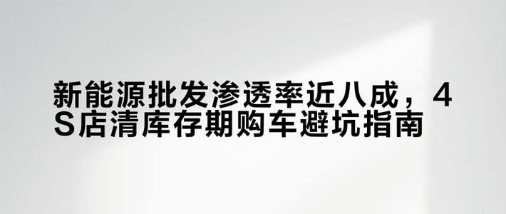 新能源批发渗透率近八成，4S店清库存期购车避坑指南